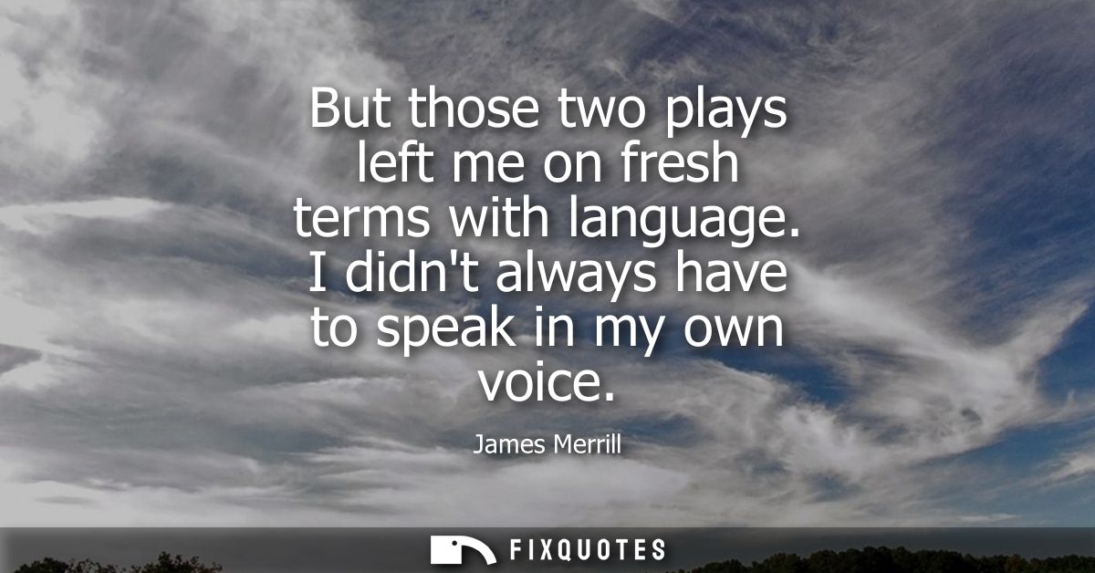 But those two plays left me on fresh terms with language. I didnt always have to speak in my own voice - James Merrill