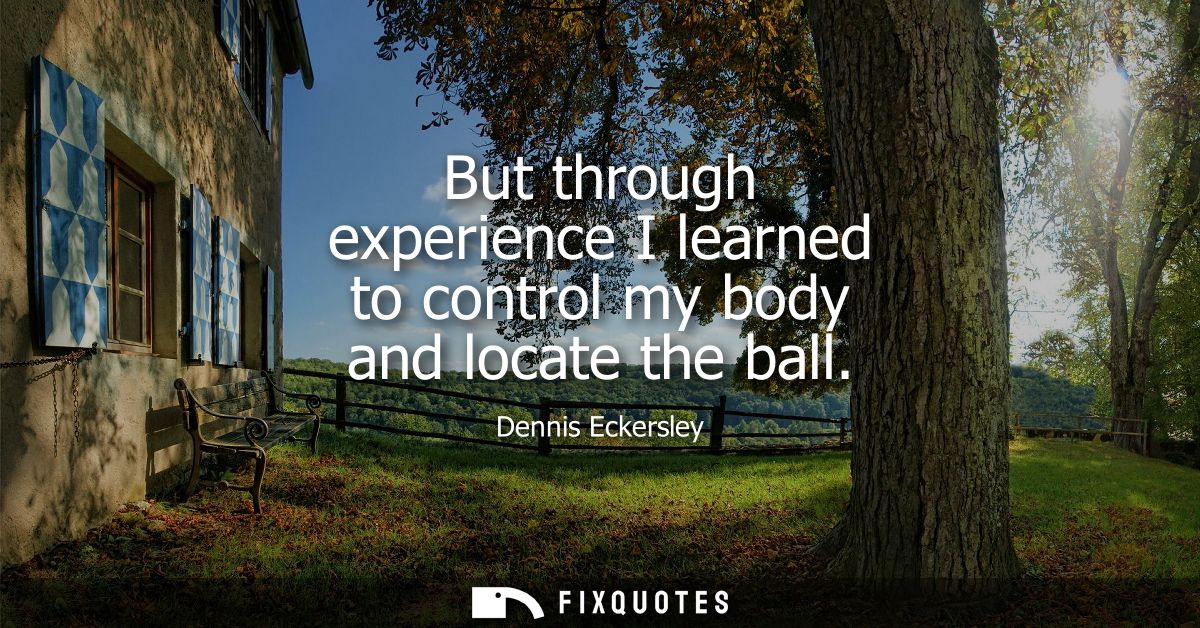 But through experience I learned to control my body and locate the ball