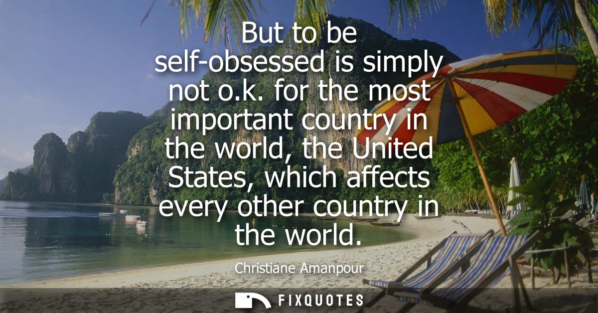 But to be self-obsessed is simply not o.k. for the most important country in the world, the United States, which affects