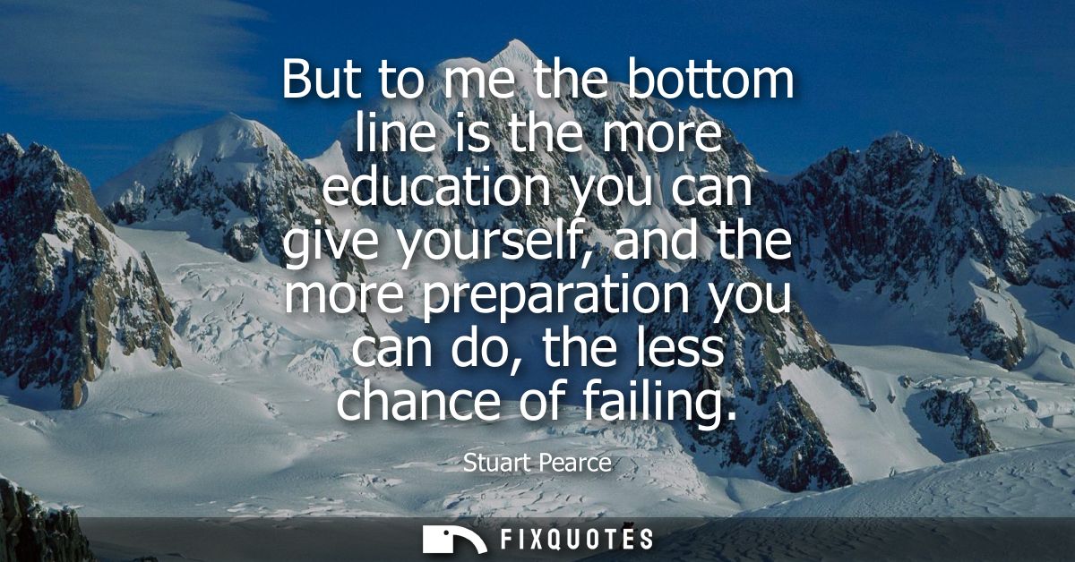 But to me the bottom line is the more education you can give yourself, and the more preparation you can do, the less cha