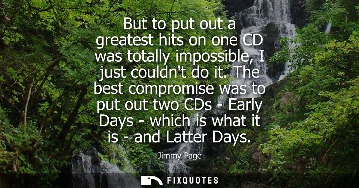 But to put out a greatest hits on one CD was totally impossible, I just couldnt do it. The best compromise was to put ou