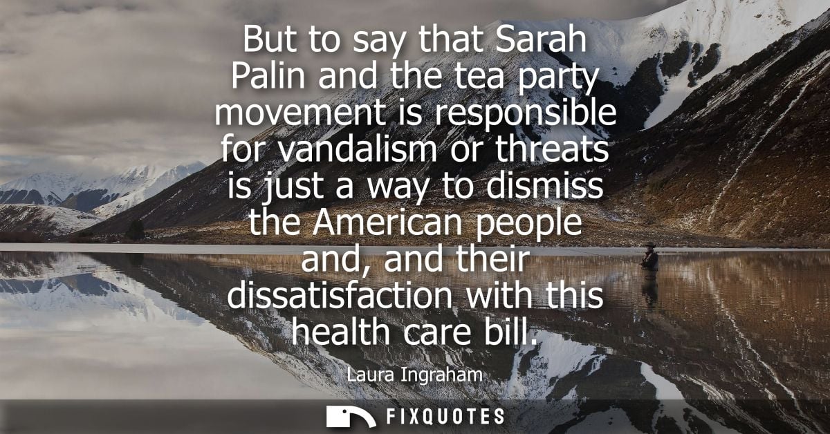 But to say that Sarah Palin and the tea party movement is responsible for vandalism or threats is just a way to dismiss 