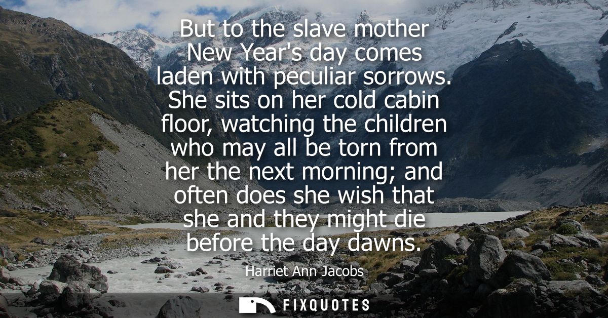 But to the slave mother New Years day comes laden with peculiar sorrows. She sits on her cold cabin floor, watching the 