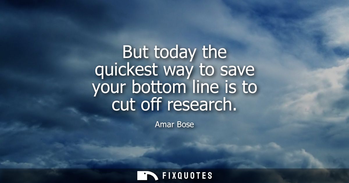 But today the quickest way to save your bottom line is to cut off research