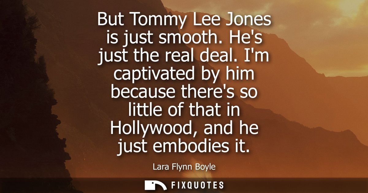But Tommy Lee Jones is just smooth. Hes just the real deal. Im captivated by him because theres so little of that in Hol