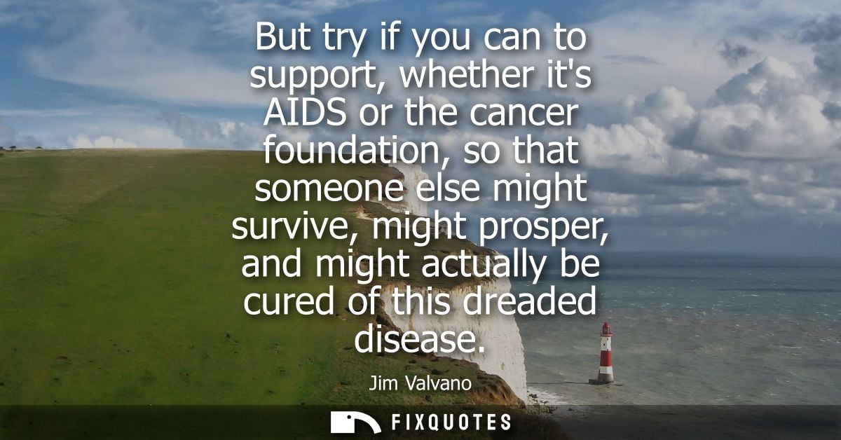 But try if you can to support, whether its AIDS or the cancer foundation, so that someone else might survive, might pros