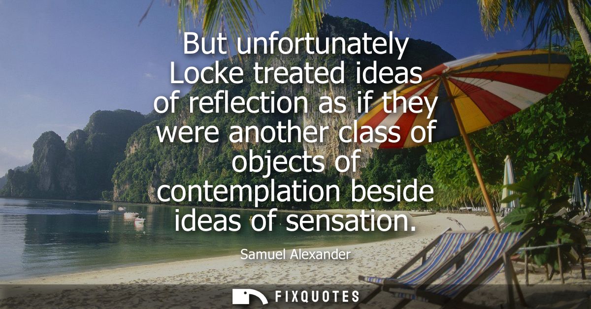 But unfortunately Locke treated ideas of reflection as if they were another class of objects of contemplation beside ide