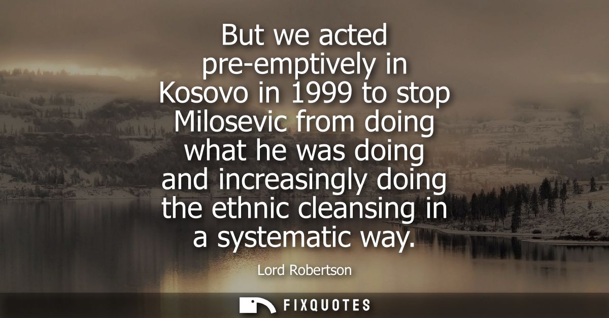 But we acted pre-emptively in Kosovo in 1999 to stop Milosevic from doing what he was doing and increasingly doing the e