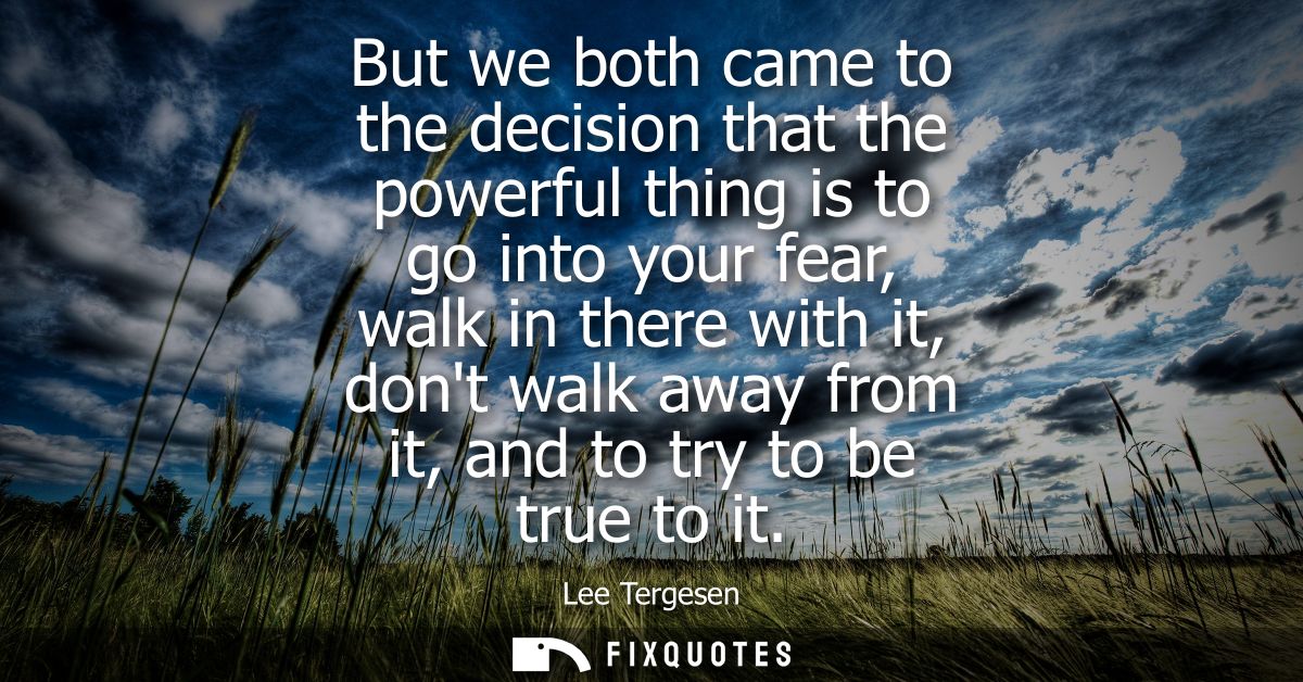 But we both came to the decision that the powerful thing is to go into your fear, walk in there with it, dont walk away 