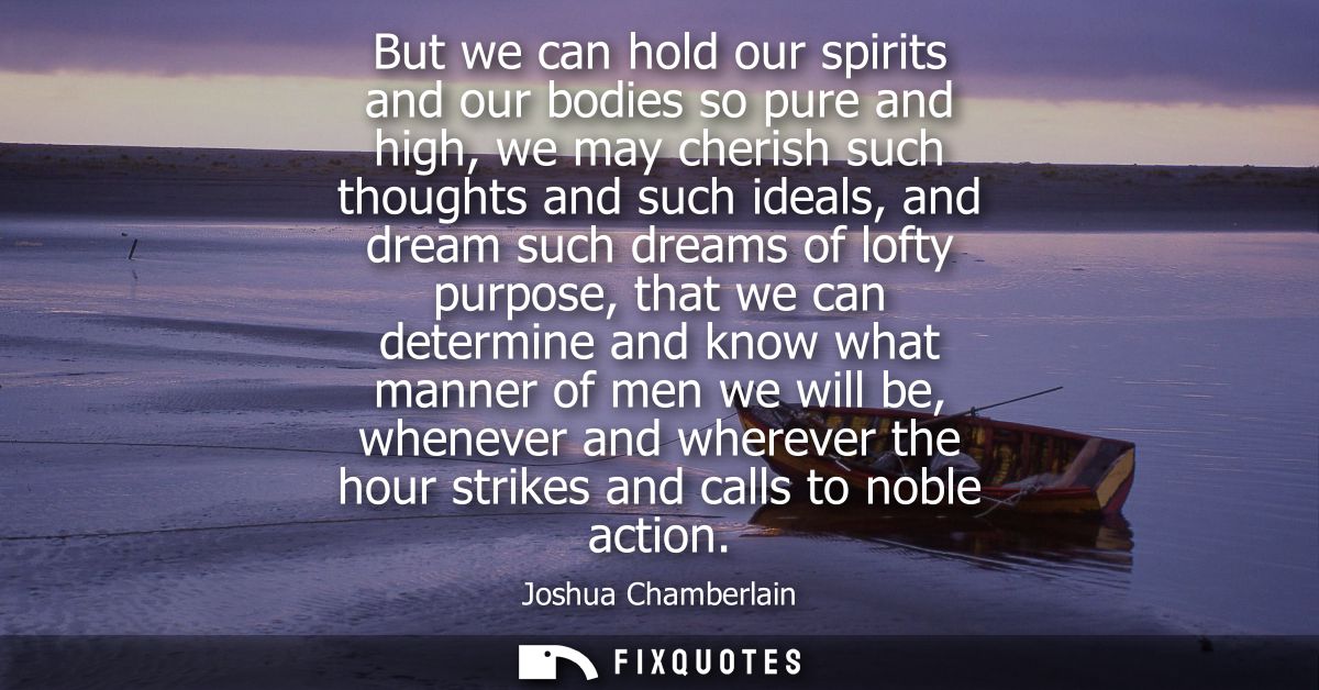 But we can hold our spirits and our bodies so pure and high, we may cherish such thoughts and such ideals, and dream suc