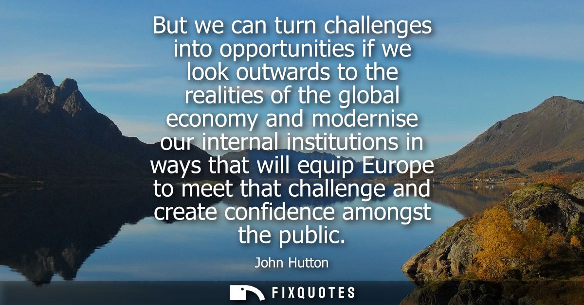 But we can turn challenges into opportunities if we look outwards to the realities of the global economy and modernise o