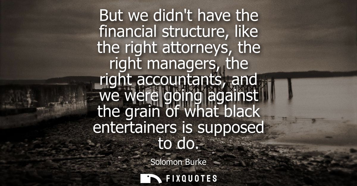 But we didnt have the financial structure, like the right attorneys, the right managers, the right accountants, and we w