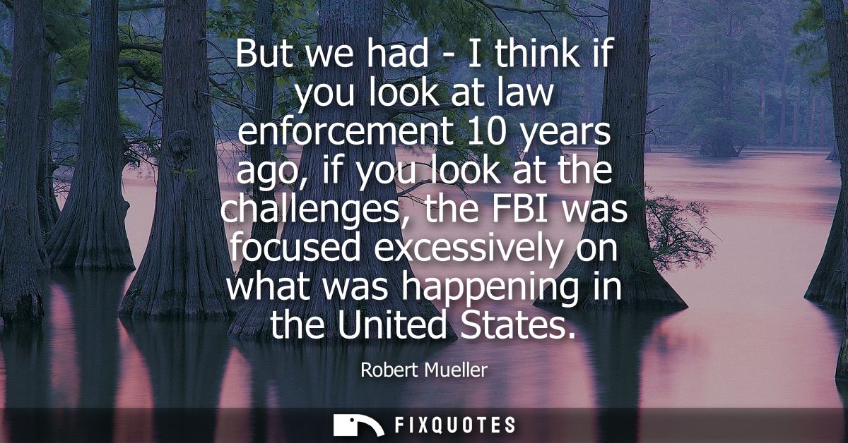 But we had - I think if you look at law enforcement 10 years ago, if you look at the challenges, the FBI was focused exc