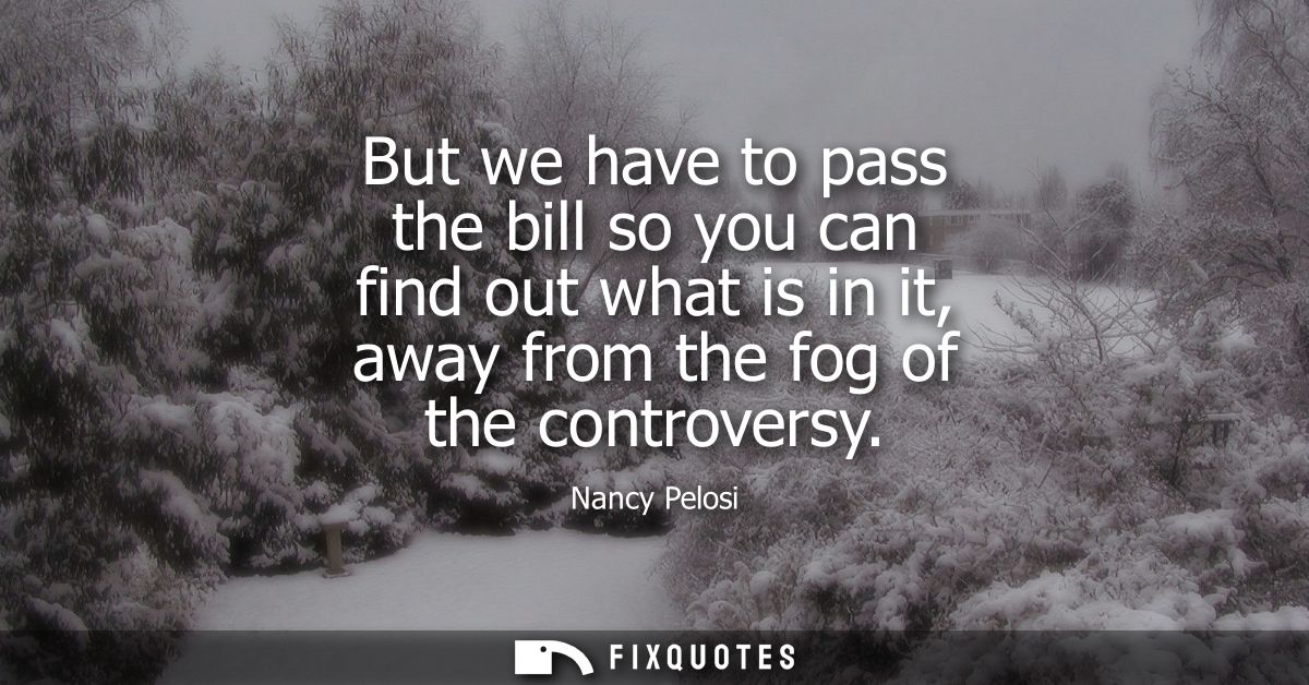 But we have to pass the bill so you can find out what is in it, away from the fog of the controversy