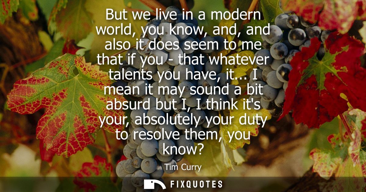 But we live in a modern world, you know, and, and also it does seem to me that if you - that whatever talents you have, 