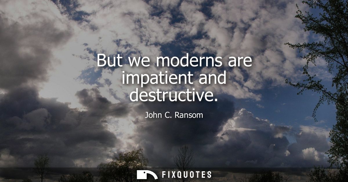 But we moderns are impatient and destructive