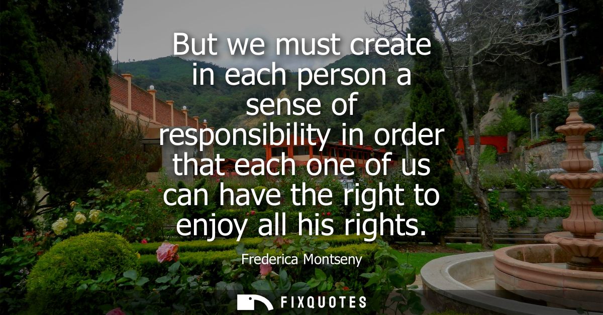 But we must create in each person a sense of responsibility in order that each one of us can have the right to enjoy all