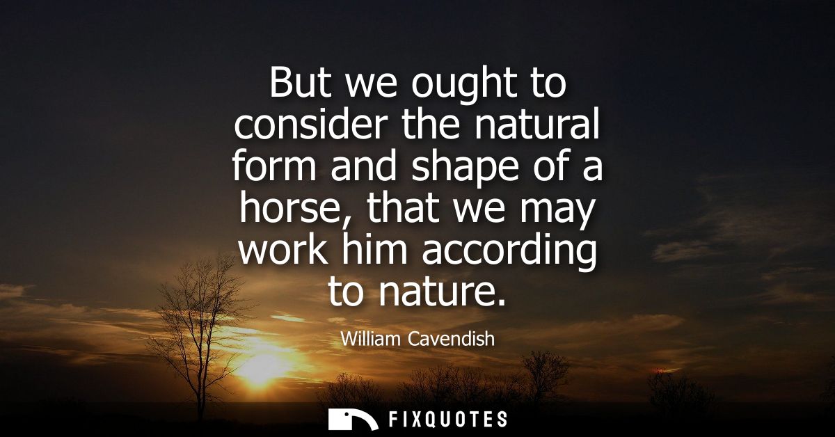 But we ought to consider the natural form and shape of a horse, that we may work him according to nature