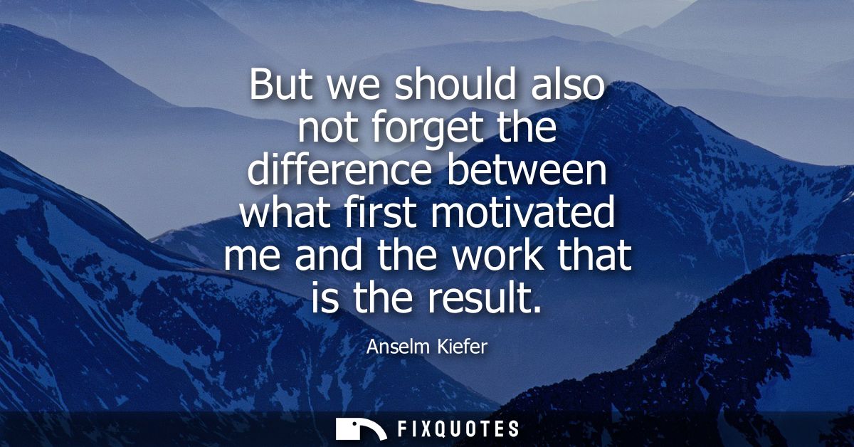 But we should also not forget the difference between what first motivated me and the work that is the result
