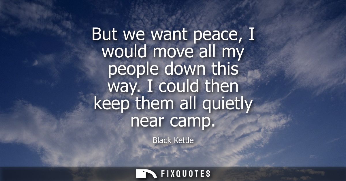 But we want peace, I would move all my people down this way. I could then keep them all quietly near camp