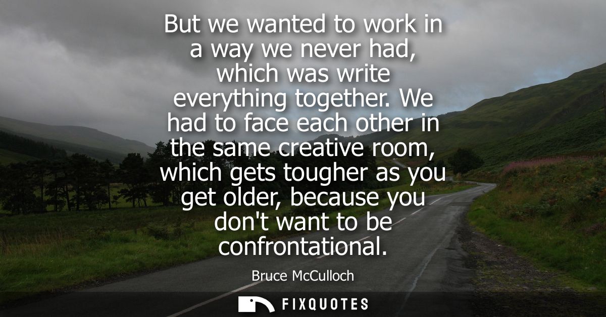 But we wanted to work in a way we never had, which was write everything together. We had to face each other in the same 
