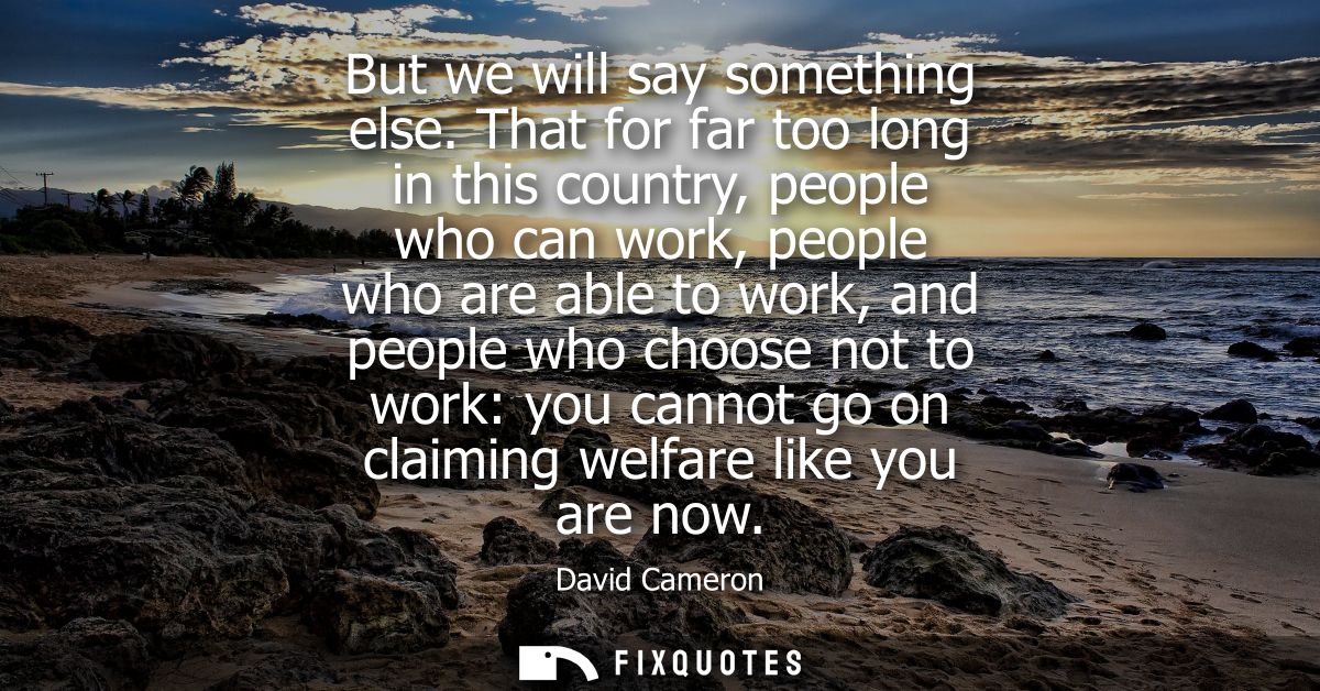 But we will say something else. That for far too long in this country, people who can work, people who are able to work,