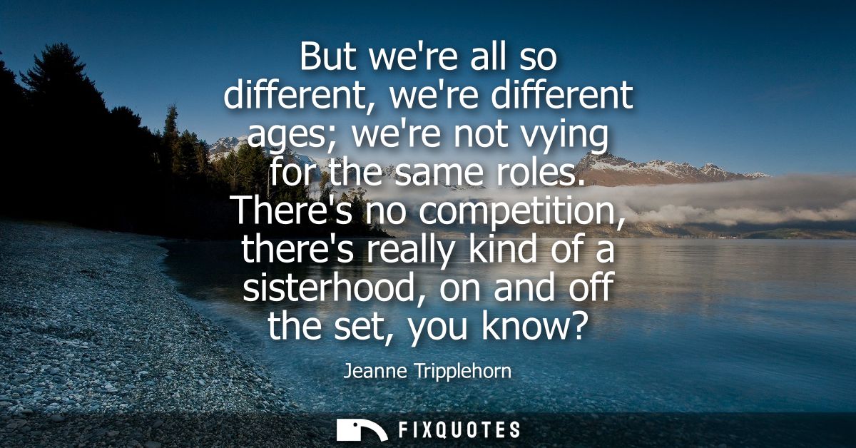 But were all so different, were different ages were not vying for the same roles. Theres no competition, theres really k