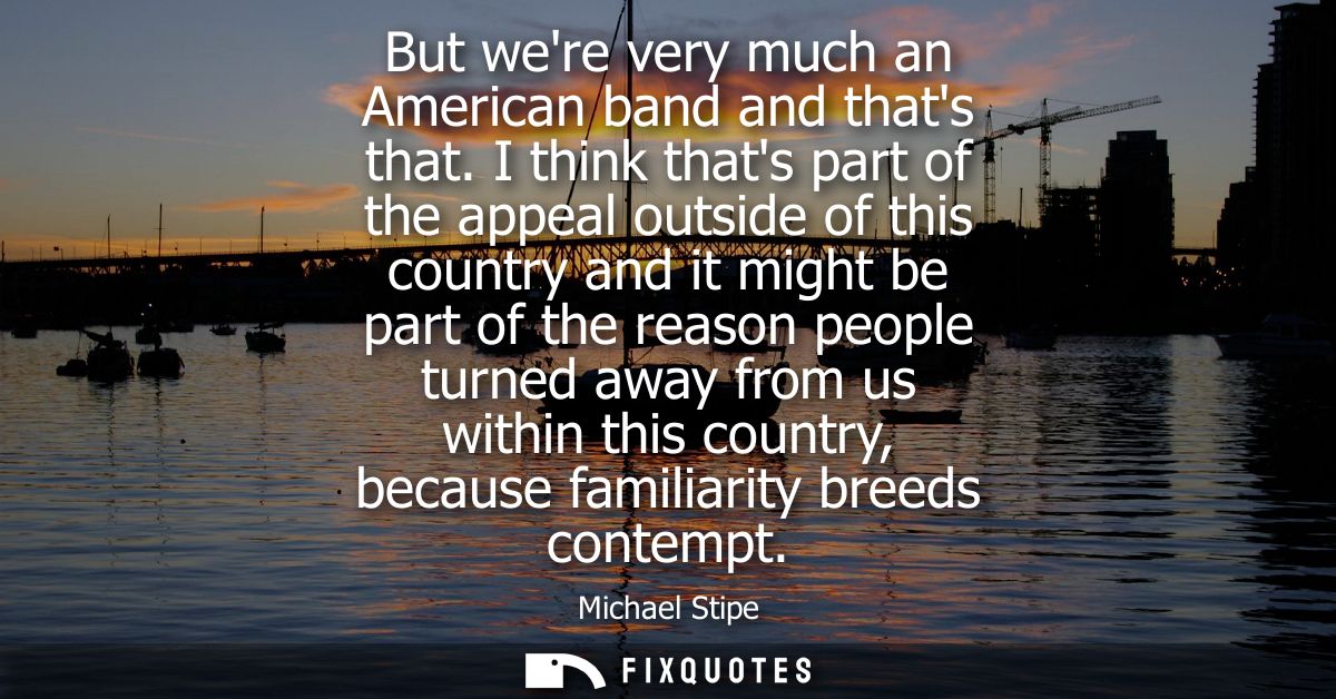 But were very much an American band and thats that. I think thats part of the appeal outside of this country and it migh