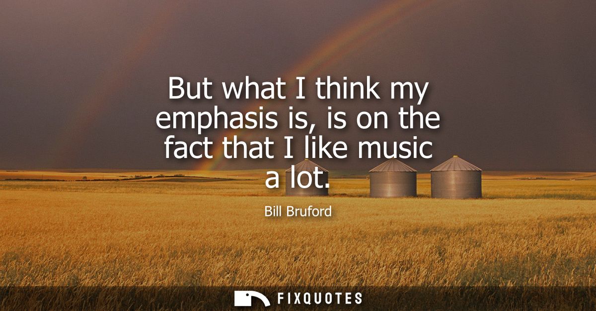 But what I think my emphasis is, is on the fact that I like music a lot
