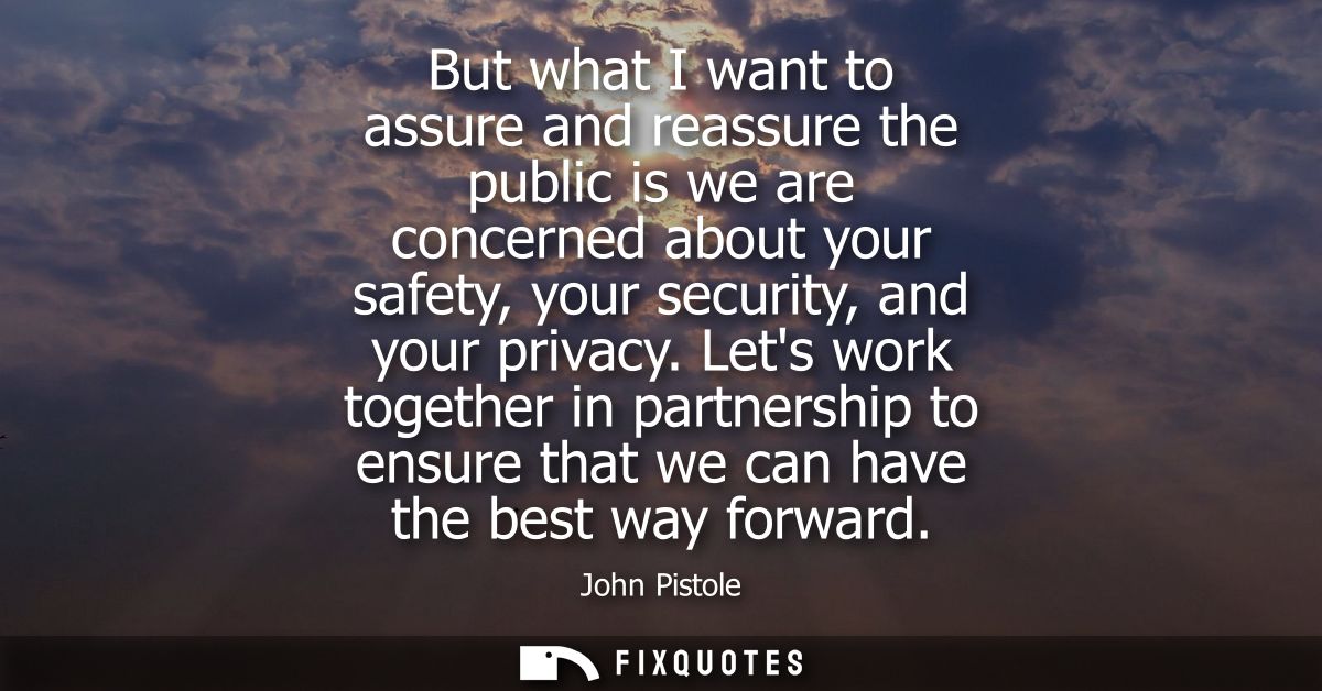 But what I want to assure and reassure the public is we are concerned about your safety, your security, and your privacy