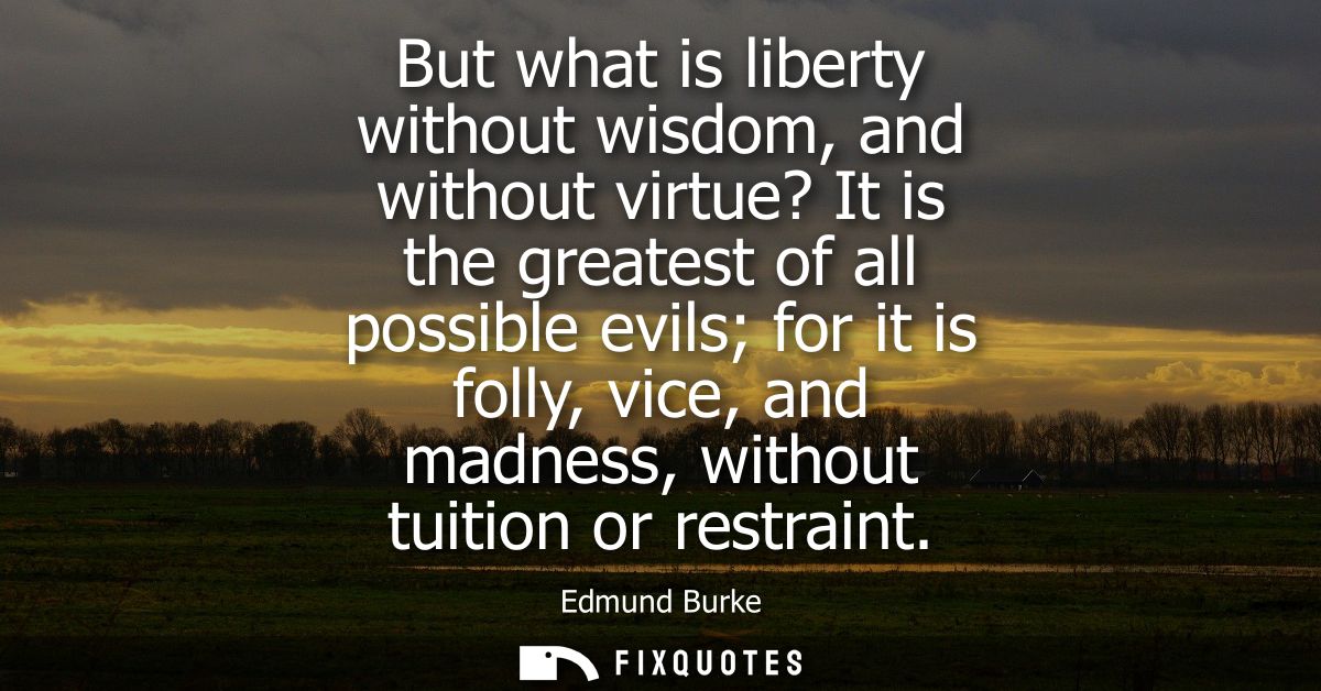 But what is liberty without wisdom, and without virtue? It is the greatest of all possible evils for it is folly, vice, 