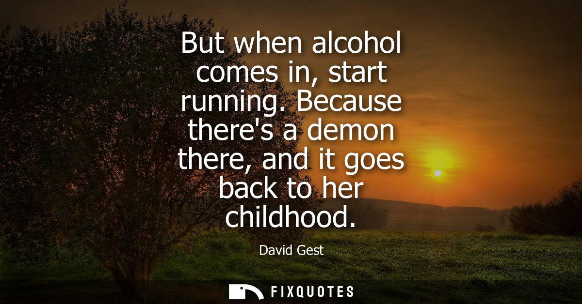 But when alcohol comes in, start running. Because theres a demon there, and it goes back to her childhood