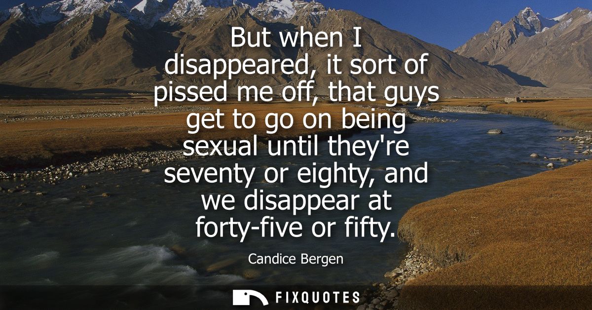 But when I disappeared, it sort of pissed me off, that guys get to go on being sexual until theyre seventy or eighty, an