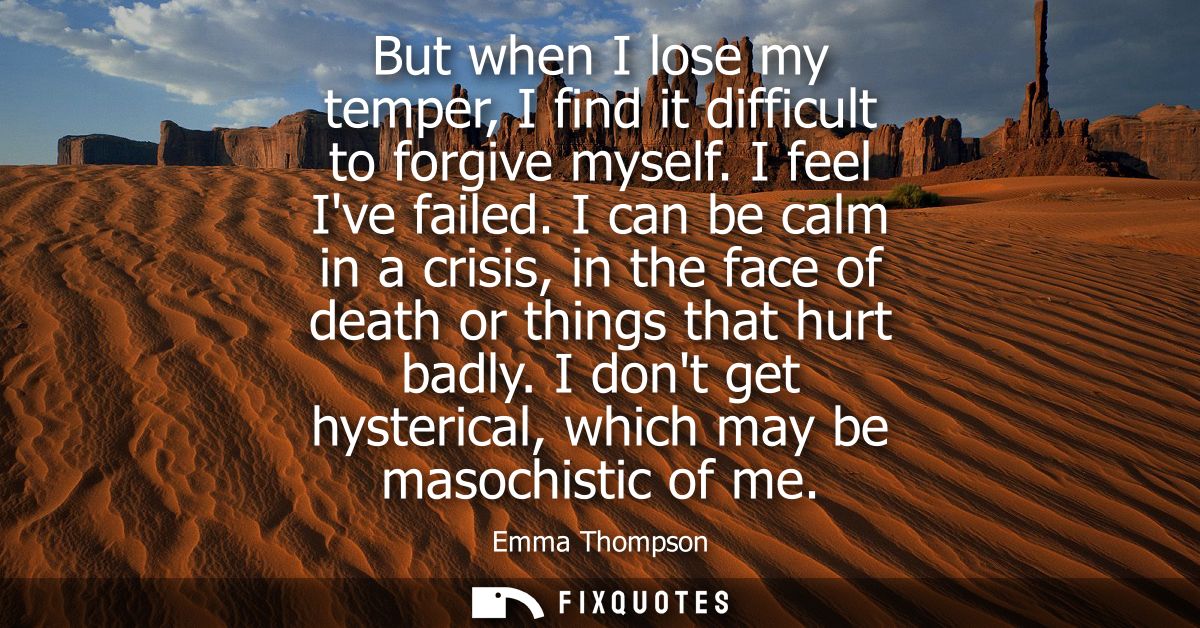 But when I lose my temper, I find it difficult to forgive myself. I feel Ive failed. I can be calm in a crisis, in the f