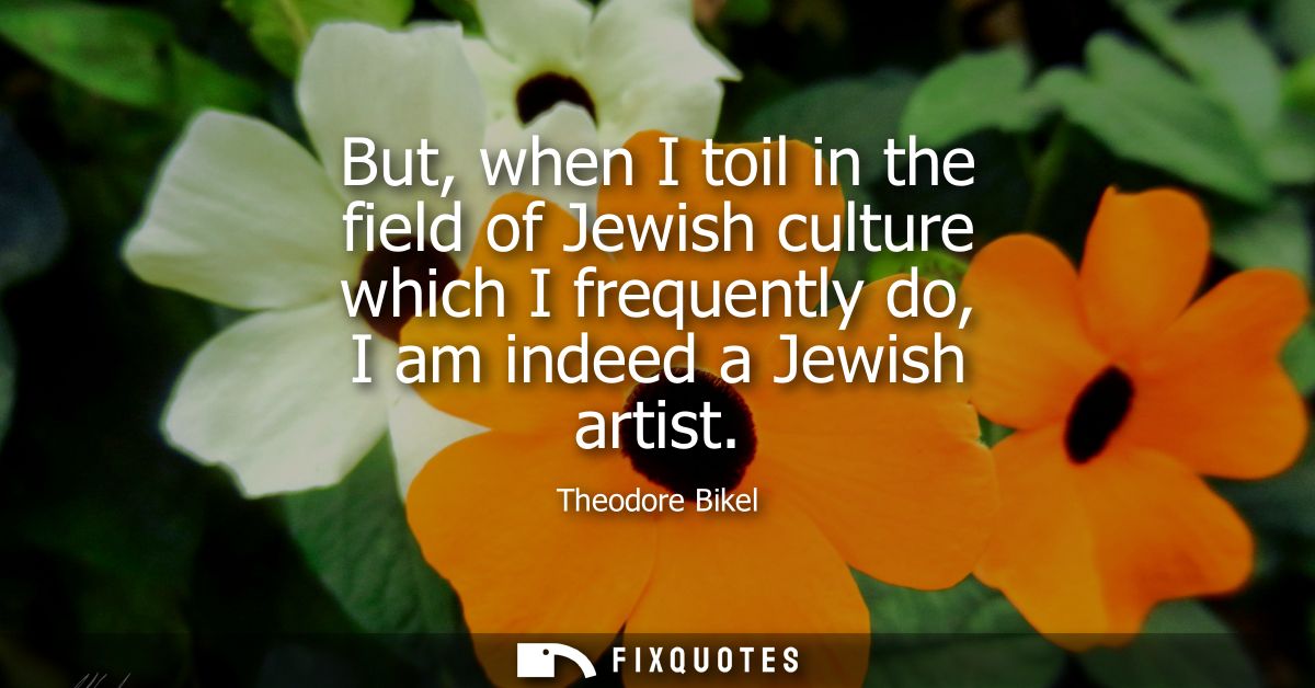 But, when I toil in the field of Jewish culture which I frequently do, I am indeed a Jewish artist