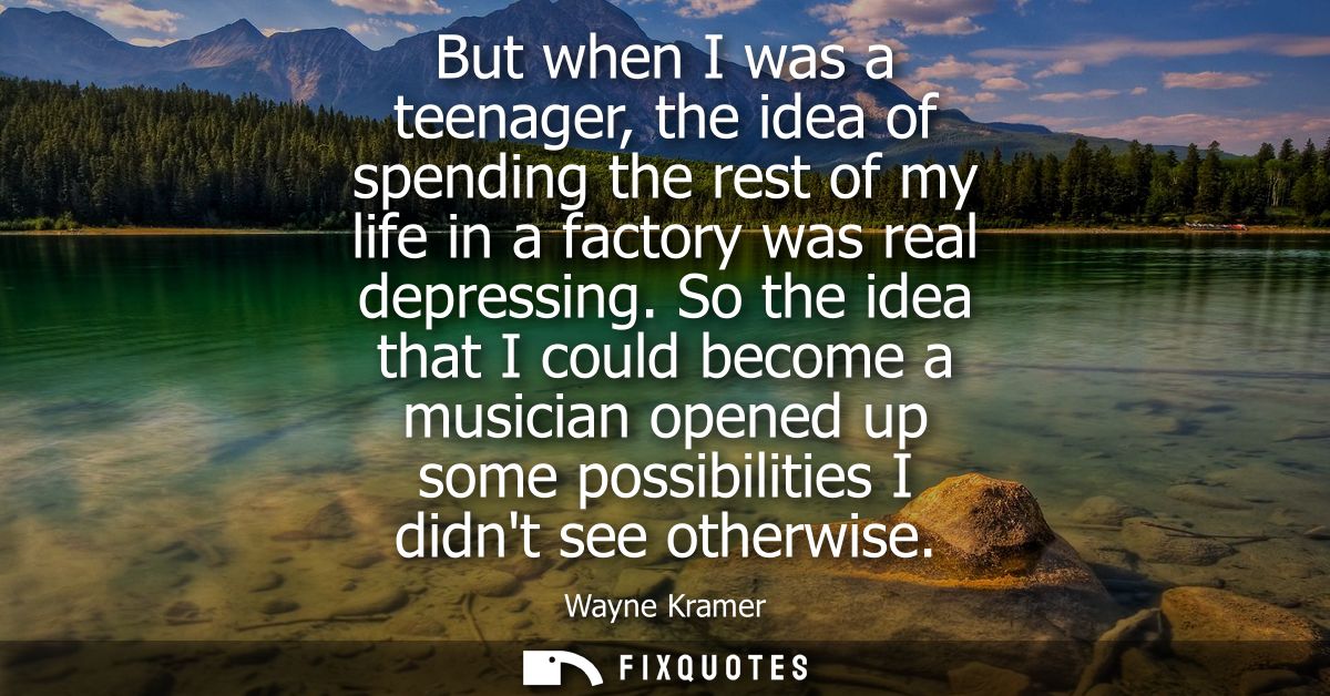 But when I was a teenager, the idea of spending the rest of my life in a factory was real depressing.