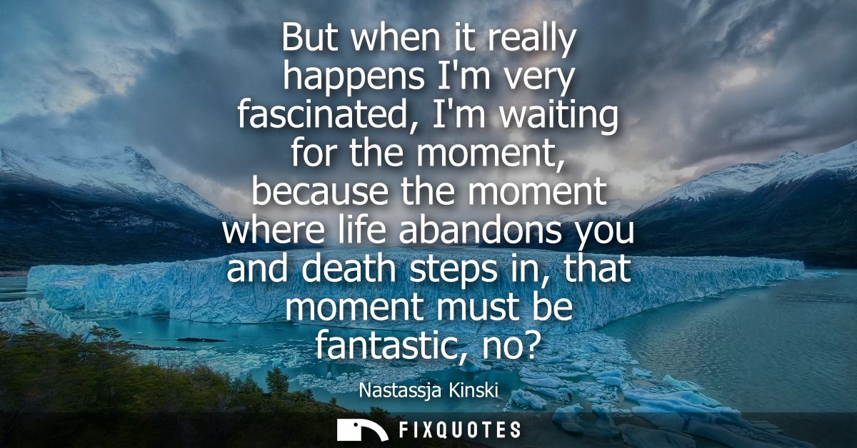But when it really happens Im very fascinated, Im waiting for the moment, because the moment where life abandons you and