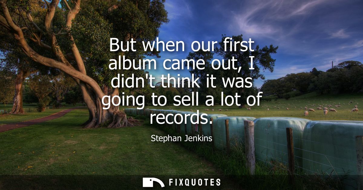 But when our first album came out, I didnt think it was going to sell a lot of records