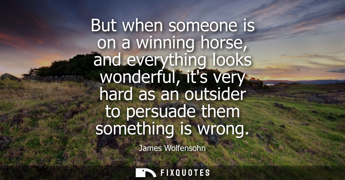 But when someone is on a winning horse, and everything looks wonderful, its very hard as an outsider to persuade them so