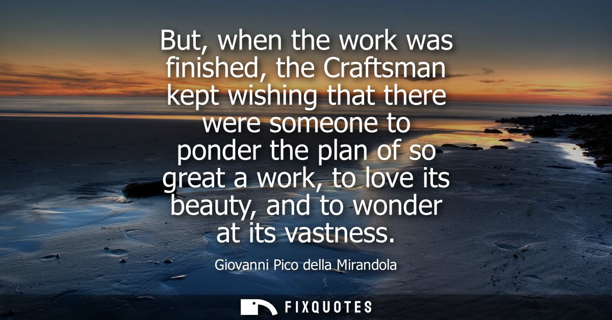 But, when the work was finished, the Craftsman kept wishing that there were someone to ponder the plan of so great a wor