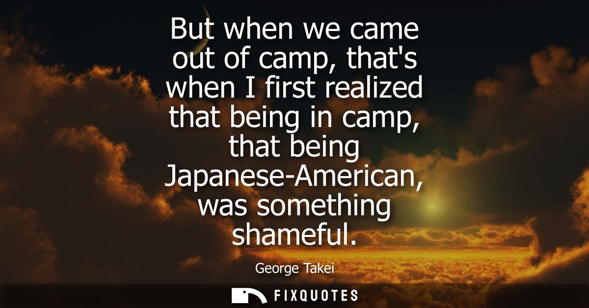 But when we came out of camp, thats when I first realized that being in camp, that being Japanese-American, was somethin