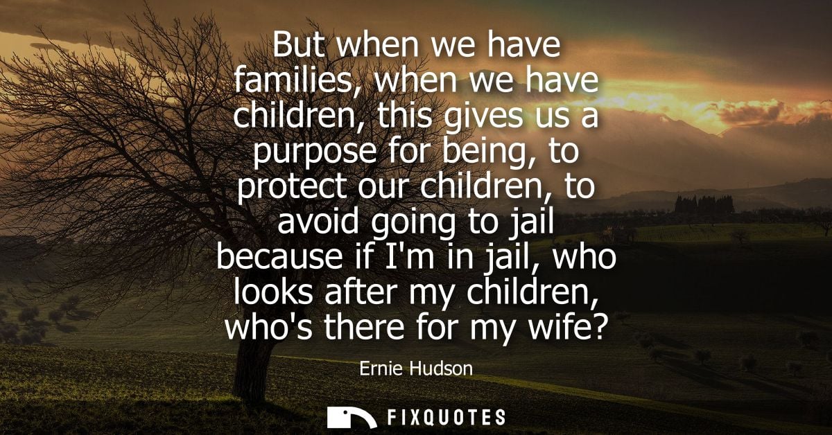 But when we have families, when we have children, this gives us a purpose for being, to protect our children, to avoid g
