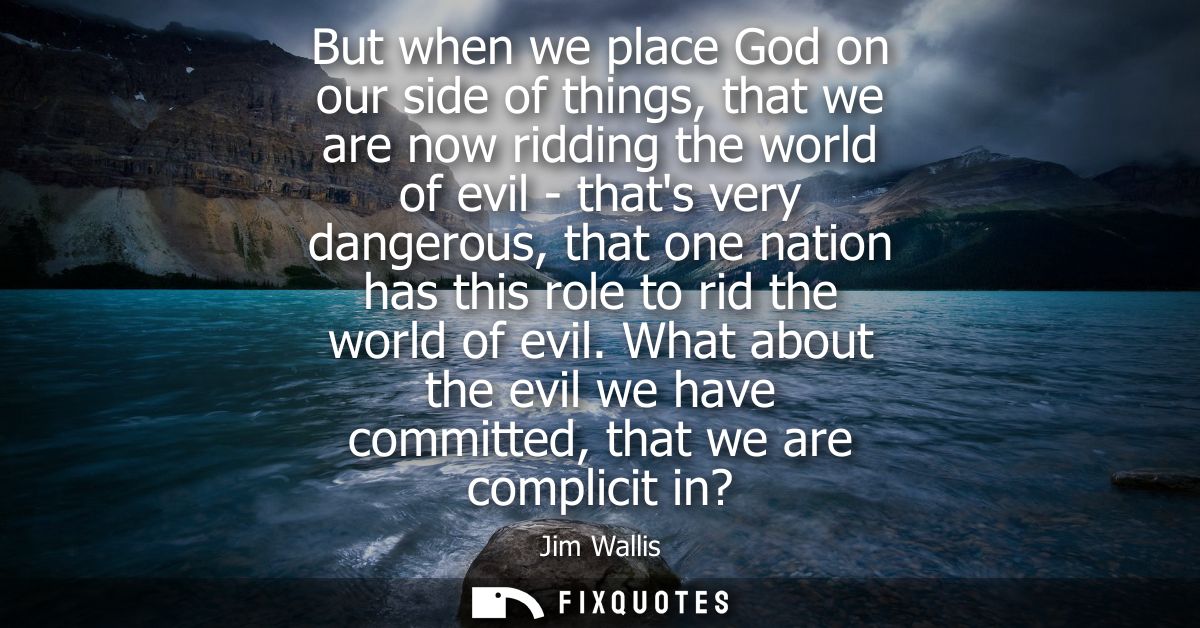 But when we place God on our side of things, that we are now ridding the world of evil - thats very dangerous, that one 
