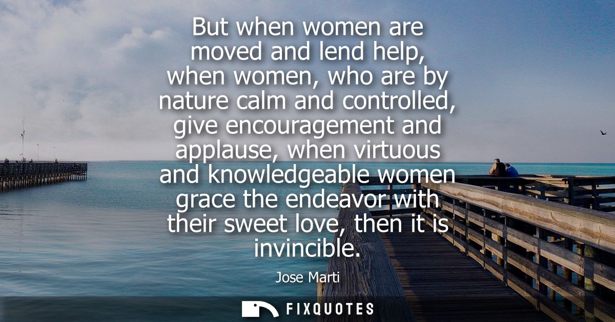 But when women are moved and lend help, when women, who are by nature calm and controlled, give encouragement and applau
