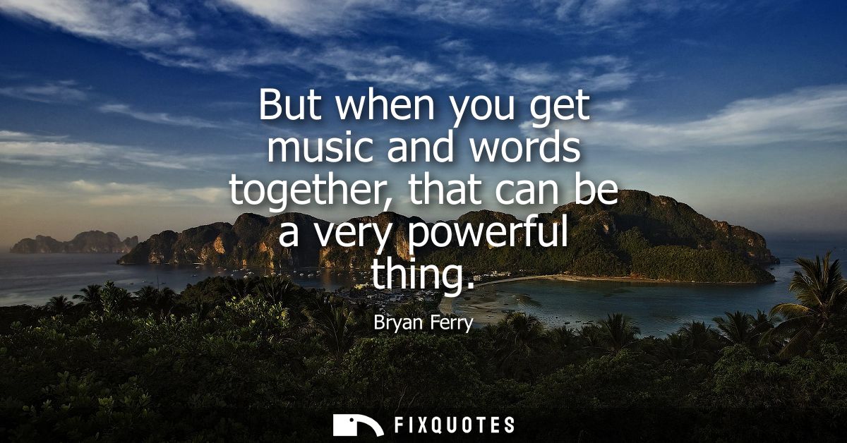 But when you get music and words together, that can be a very powerful thing
