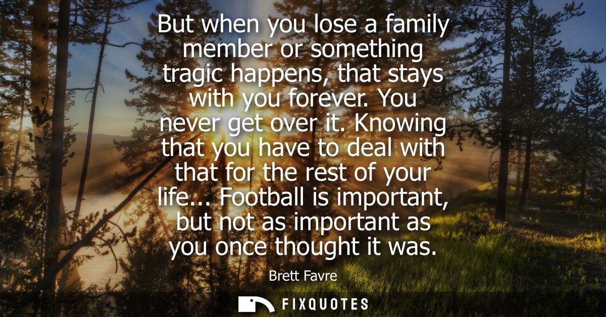 But when you lose a family member or something tragic happens, that stays with you forever. You never get over it.