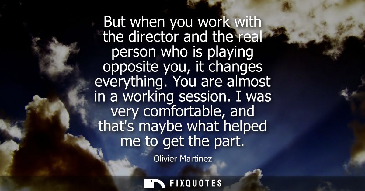 But when you work with the director and the real person who is playing opposite you, it changes everything. You are almo