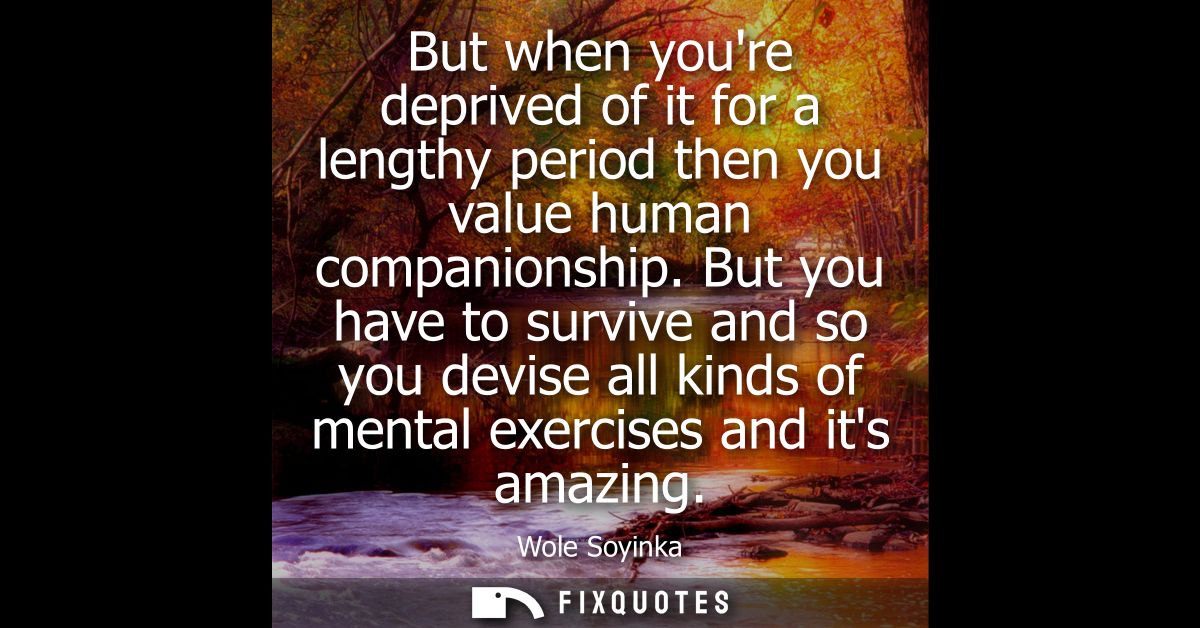 But when youre deprived of it for a lengthy period then you value human companionship. But you have to survive and so yo