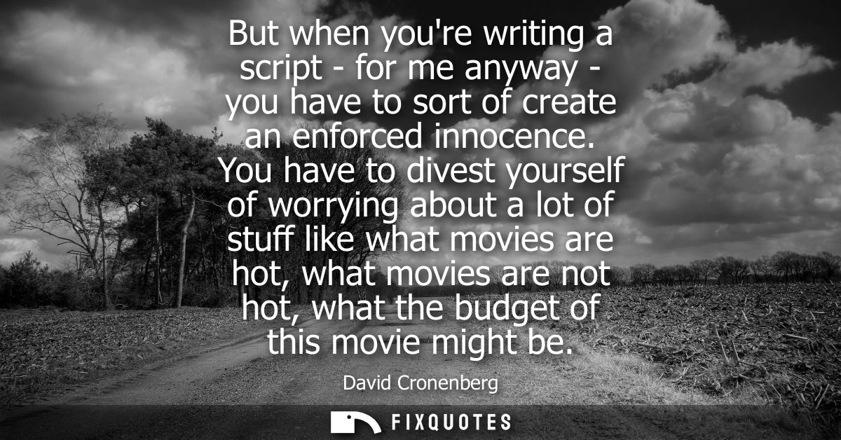 But when youre writing a script - for me anyway - you have to sort of create an enforced innocence. You have to divest y