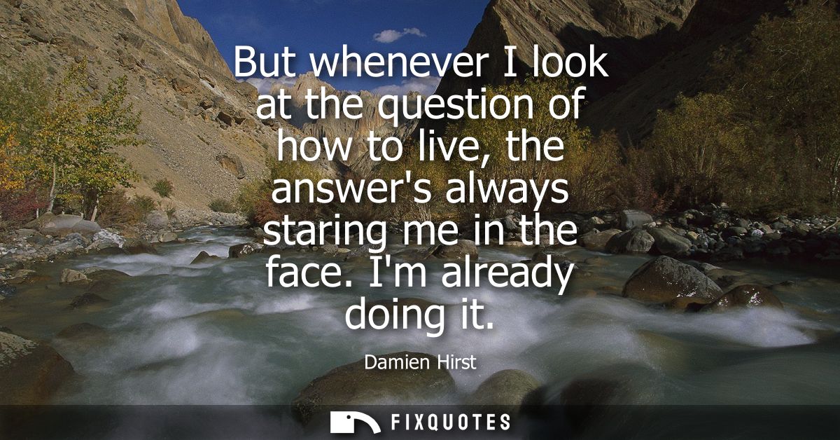 But whenever I look at the question of how to live, the answers always staring me in the face. Im already doing it